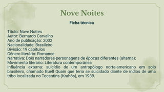 Nove Noites
Ficha técnica
Título: Nove Noites
Autor: Bernardo Carvalho
Ano de publicação: 2002
Nacionalidade: Brasileiro
Divisão: 19 capítulos
Gênero literário: Romance
Narrativa: Dois narradores-personagens de épocas diferentes (alterna);
Movimento literário: Literatura contemporânea
Inﬂuência externa: suicídio de um antropólogo norte-americano em solo
brasileiro, chamado Buell Quain que teria se suicidado diante de índios de uma
tribo localizada no Tocantins (Krahôs), em 1939.
 