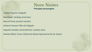 Nove Noites
Principais personagens
Andrew Parsons: fotógrafo
Buell Quain: etnólogo americano
Manoel Perna: primeiro narrador
Schlomo Parsons: ﬁlho do fotógrafo
Segundo narrador: possivelmente, o próprio autor
Heloísa Alberto Torres: diretora do Museu Nacional do Rio de Janeiro
 