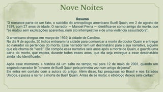 Nove Noites
Resumo
"O romance parte de um fato, o suicídio do antropólogo americano Buell Quain, em 2 de agosto de
1939, com 27 anos de idade. O narrador — Manoel Perna — identiﬁca-se como amigo do morto, que
“se matou sem explicações aparentes, num ato intempestivo e de uma violência assustadora”.
O americano chegou, em março de 1939, à cidade de Carolina.
No dia 9 de agosto, 20 índios entraram na cidade para comunicar a morte do doutor Quain e entregar
ao narrador os pertences do morto. Esse narrador tem um destinatário para a sua narrativa, alguém
que ele chama de “você”. Ele compõe essa narrativa seis anos após a morte de Quain, e guarda uma
carta do morto, que espera, durante todos esses anos, que ela seja entregue a esse destinatário
ainda não identiﬁcado.
Após esse momento, a história dá um salto no tempo, vai para 12 de maio de 2001, quando um
segundo narrador lê “o nome de Buell Quain pela primeira vez num artigo de jornal”.
Ele entra em contato com a autora do artigo. Além disso, faz pesquisas no Brasil e nos Estados
Unidos, e passa a narrar a morte de Buell Quain. Antes de se matar, o etnólogo deixou sete cartas."
 
