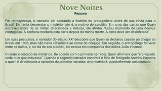 Nove Noites
Resumo
Em retrospectiva, o narrador vai contando a história do protagonista antes de sua vinda para o
Brasil. Ele tenta desvendar o mistério, isto é, o motivo do suicídio. Em uma das cartas que Quain
escreveu antes de se matar, direcionada a Heloísa, ele aﬁrma: “Estou morrendo de uma doença
contagiosa. A senhora receberá esta carta depois da minha morte. A carta deve ser desinfetada”.
Em suas pesquisas, o narrador do século XXI descobre que Quain se declarou casado ao chegar ao
Brasil, em 1938, mas não havia referência ao nome do cônjuge. Em seguida, o antropólogo foi viver
entre os índios, e, no dia de seu suicídio, ele estava em companhia dos índios João e Ismael.
O relato é cercado de mistérios. De acordo com o primeiro narrador, Quain aﬁrmava que “era vigiado
onde quer que estivesse”. Quando o segundo narrador encontra o ﬁlho do fotógrafo Andrew Parsons,
a quem é direcionada a narrativa do primeiro narrador, um mistério é, possivelmente, solucionado.
 