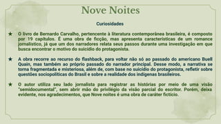 Nove Noites
Curiosidades
★ O livro de Bernardo Carvalho, pertencente à literatura contemporânea brasileira, é composto
por 19 capítulos. É uma obra de ﬁcção, mas apresenta características de um romance
jornalístico, já que um dos narradores relata seus passos durante uma investigação em que
busca encontrar o motivo do suicídio do protagonista.
★ A obra recorre ao recurso do ﬂashback, para voltar não só ao passado do americano Buell
Quain, mas também ao próprio passado do narrador principal. Desse modo, a narrativa se
torna fragmentada e misteriosa, além de, com base no suicídio do protagonista, reﬂetir sobre
questões sociopolíticas do Brasil e sobre a realidade dos indígenas brasileiros.
★ O autor utiliza seu lado jornalista para registrar as histórias por meio de uma visão
“semidocumental”, sem abrir mão do privilégio da visão parcial do escritor. Porém, deixa
evidente, nos agradecimentos, que Nove noites é uma obra de caráter ﬁctício.
 