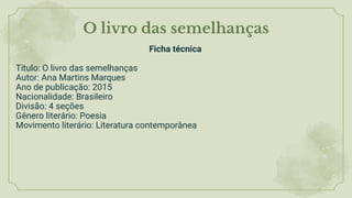 O livro das semelhanças
Ficha técnica
Título: O livro das semelhanças
Autor: Ana Martins Marques
Ano de publicação: 2015
Nacionalidade: Brasileiro
Divisão: 4 seções
Gênero literário: Poesia
Movimento literário: Literatura contemporânea
 