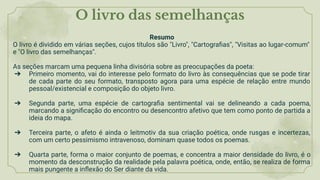 O livro das semelhanças
Resumo
O livro é dividido em várias seções, cujos títulos são "Livro", "Cartograﬁas", "Visitas ao lugar-comum"
e "O livro das semelhanças".
As seções marcam uma pequena linha divisória sobre as preocupações da poeta:
➔ Primeiro momento, vai do interesse pelo formato do livro às consequências que se pode tirar
de cada parte do seu formato, transposto agora para uma espécie de relação entre mundo
pessoal/existencial e composição do objeto livro.
➔ Segunda parte, uma espécie de cartograﬁa sentimental vai se delineando a cada poema,
marcando a signiﬁcação do encontro ou desencontro afetivo que tem como ponto de partida a
ideia do mapa.
➔ Terceira parte, o afeto é ainda o leitmotiv da sua criação poética, onde rusgas e incertezas,
com um certo pessimismo intravenoso, dominam quase todos os poemas.
➔ Quarta parte, forma o maior conjunto de poemas, e concentra a maior densidade do livro, é o
momento da desconstrução da realidade pela palavra poética, onde, então, se realiza de forma
mais pungente a inﬂexão do Ser diante da vida.
 