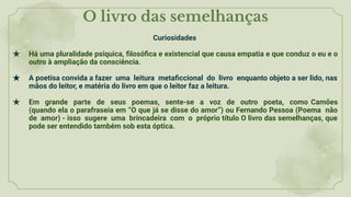 O livro das semelhanças
Curiosidades
★ Há uma pluralidade psíquica, ﬁlosóﬁca e existencial que causa empatia e que conduz o eu e o
outro à ampliação da consciência.
★ A poetisa convida a fazer uma leitura metaﬁccional do livro enquanto objeto a ser lido, nas
mãos do leitor, e matéria do livro em que o leitor faz a leitura.
★ Em grande parte de seus poemas, sente-se a voz de outro poeta, como Camões
(quando ela o parafraseia em “O que já se disse do amor”) ou Fernando Pessoa (Poema não
de amor) - isso sugere uma brincadeira com o próprio título O livro das semelhanças, que
pode ser entendido também sob esta óptica.
 