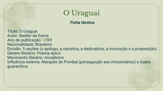 O Uraguai
Ficha técnica
Título: O Uraguai
Autor: Basílio da Gama
Ano de publicação: 1769
Nacionalidade: Brasileiro
Divisão: 5 seções (o epílogo, a narrativa, a dedicatória, a invocação e a proposição)
Gênero literário: Poema épico
Movimento literário: Arcadismo
Inﬂuência externa: Marquês de Pombal (perseguição aos missionários) e Guera
guaranítica.
 