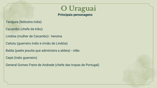 O Uraguai
Principais personagens
Tanajura (feiticeira índia)
Cacambo (chefe da tribo)
Lindóia (mulher de Cacambo) - heroina
Caitutu (guerreiro índio e irmão de Lindóia)
Balda (padre jesuíta que administra a aldeia) - vilão
Cepé (índio guerreiro)
General Gomes Freire de Andrade (chefe das tropas de Portugal)
 