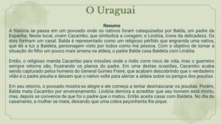O Uraguai
Resumo
A história se passa em um povoado onde os nativos foram catequizados por Balda, um padre da
Espanha. Neste local, vivem Cacambo, que simboliza a coragem, e Lindóia, ícone da delicadeza. Os
dois formam um casal. Balda é representado como um religioso pérﬁdo que engravida uma nativa,
que dá a luz a Baldeta, personagem visto por todos como má pessoa. Com o objetivo de tornar a
situação do ﬁlho um pouco mais amena na aldeia, o padre Balda casa Baldeta com Lindóia.
Então, o religioso manda Cacambo para missões onde o índio corre risco de vida, mas o guerreiro
sempre retorna são, frustrando os planos do padre. Em uma destas ocasiões, Cacambo acaba
sendo capturado pelos homens do General Gomes Freire, que acabam descobrindo que o verdadeiro
vilão é o padre jesuíta e deixam que o nativo volte para alertar a aldeia sobre os perigos dos jesuítas.
Em seu retorno, o povoado mostra-se alegre e ele começa a tentar desmascarar os jesuítas. Porém,
Balda mata Cacambo por envenenamento. Lindóia demora a acreditar que seu homem está morto,
mas, depois se convence de que foi o padre que o matou. Então aceita casar com Baldeta. No dia do
casamento, a mulher se mata, deixando que uma cobra peçonhenta lhe pique.
 