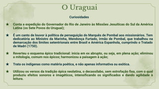 O Uraguai
Curiosidades
★ Conta a expedição do Governador do Rio de Janeiro às Missões Jesuíticas do Sul da América
Latina (os Sete Povos do Uruguai);
★ É um canto de louvor à política de perseguição do Marquês de Pombal aos missionários. Tem
dedicatória ao Ministro da Marinha, Mendonça Furtado, irmão de Pombal, que trabalhou na
demarcação dos limites setentrionais entre Brasil e América Espanhola, cumprindo o Tratado
de Madri (1750).
★ Reverteu o esquema épico tradicional: inicia em ex abrupto, ou seja, em plena ação; eliminou
a mitologia, comum nos épicos; harmonizou a paisagem à ação;
★ Trata os indígenas como matéria poética, e não apenas informativa ou exótica.
★ Utilizou os versos da tradição épica neolatina, o decassílabo, sem estrofação ﬁxa, com o qual
produziu efeitos sonoros e imagéticos, intensiﬁcando os signiﬁcados e dando agilidade à
leitura.
 