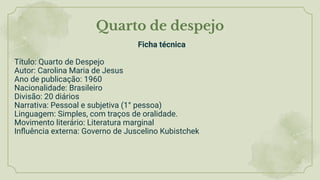 Quarto de despejo
Ficha técnica
Título: Quarto de Despejo
Autor: Carolina Maria de Jesus
Ano de publicação: 1960
Nacionalidade: Brasileiro
Divisão: 20 diários
Narrativa: Pessoal e subjetiva (1° pessoa)
Linguagem: Simples, com traços de oralidade.
Movimento literário: Literatura marginal
Inﬂuência externa: Governo de Juscelino Kubistchek
 