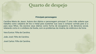Quarto de despejo
Principais personagens
Carolina Maria de Jesus: Autora dos diários e personagem principal. É uma mãe solteira que
trabalha como catadora de lixo e metal para sustentar sua casa e comprar comida para si e
para seus ﬁlhos. Ela escreve seus diários como forma de escapismo e de denúncia social,
relatando como é o cotidiano da favela, com os problemas da miséria, da violência e da fome.
Vera Eunice: Filha de Carolina.
João José: Filho de Carolina.
José Carlos: Filho de Carolina.
 
