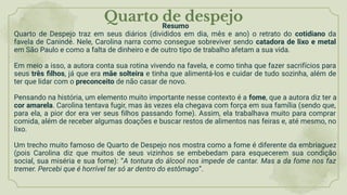 Quarto de despejo
Resumo
Quarto de Despejo traz em seus diários (divididos em dia, mês e ano) o retrato do cotidiano da
favela de Canindé. Nele, Carolina narra como consegue sobreviver sendo catadora de lixo e metal
em São Paulo e como a falta de dinheiro e de outro tipo de trabalho afetam a sua vida.
Em meio a isso, a autora conta sua rotina vivendo na favela, e como tinha que fazer sacrifícios para
seus três ﬁlhos, já que era mãe solteira e tinha que alimentá-los e cuidar de tudo sozinha, além de
ter que lidar com o preconceito de não casar de novo.
Pensando na história, um elemento muito importante nesse contexto é a fome, que a autora diz ter a
cor amarela. Carolina tentava fugir, mas às vezes ela chegava com força em sua família (sendo que,
para ela, a pior dor era ver seus ﬁlhos passando fome). Assim, ela trabalhava muito para comprar
comida, além de receber algumas doações e buscar restos de alimentos nas feiras e, até mesmo, no
lixo.
Um trecho muito famoso de Quarto de Despejo nos mostra como a fome é diferente da embriaguez
(pois Carolina diz que muitos de seus vizinhos se embebedam para esquecerem sua condição
social, sua miséria e sua fome): “A tontura do álcool nos impede de cantar. Mas a da fome nos faz
tremer. Percebi que é horrível ter só ar dentro do estômago”.
 
