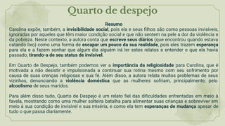 Quarto de despejo
Resumo
Carolina expõe, também, a invisibilidade social, pois ela e seus ﬁlhos são como pessoas invisíveis,
ignoradas por aqueles que têm maior condição social e que não sentem na pele a dor da violência e
da pobreza. Neste contexto, a autora conta que escreve seus diários (que encontrou quando estava
catando lixo) como uma forma de escapar um pouco da sua realidade, pois eles trazem esperança
para ela e a fazem sonhar que algum dia alguém irá ler estes relatos e entender o que ela havia
passado, tirando-a de seu status de invisível.
Em Quarto de Despejo, também podemos ver a importância da religiosidade para Carolina, que é
motivada a não desistir e impulsionada a continuar sua rotina mesmo com seu sofrimento por
causa de suas crenças religiosas e sua fé. Além disso, a autora relata muitos problemas de seus
vizinhos, denunciando a violência doméstica que as mulheres sofriam, principalmente, pelo
alcoolismo de seus maridos.
Para além disso tudo, Quarto de Despejo é um relato ﬁel das diﬁculdades enfrentadas em meio à
favela, mostrando como uma mulher solteira batalha para alimentar suas crianças e sobreviver em
meio à sua condição de invisível e sua miséria, e como ela tem esperanças de mudança apesar de
tudo o que passa diariamente.
 