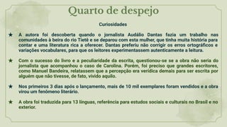 Quarto de despejo
Curiosidades
★ A autora foi descoberta quando o jornalista Audálio Dantas fazia um trabalho nas
comunidades à beira do rio Tietê e se deparou com esta mulher, que tinha muita história para
contar e uma literatura rica a oferecer. Dantas preferiu não corrigir os erros ortográﬁcos e
variações vocabulares, para que os leitores experimentassem autenticamente a leitura.
★ Com o sucesso do livro e a peculiaridade da escrita, questionou-se se a obra não seria do
jornalista que acompanhou o caso de Carolina. Porém, foi preciso que grandes escritores,
como Manuel Bandeira, relatassem que a percepção era verídica demais para ser escrita por
alguém que não tivesse, de fato, vivido aquilo.
★ Nos primeiros 3 dias após o lançamento, mais de 10 mil exemplares foram vendidos e a obra
virou um fenômeno literário.
★ A obra foi traduzida para 13 línguas, referência para estudos sociais e culturais no Brasil e no
exterior.
 