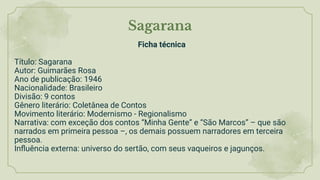Sagarana
Ficha técnica
Título: Sagarana
Autor: Guimarães Rosa
Ano de publicação: 1946
Nacionalidade: Brasileiro
Divisão: 9 contos
Gênero literário: Coletânea de Contos
Movimento literário: Modernismo - Regionalismo
Narrativa: com exceção dos contos “Minha Gente” e “São Marcos” – que são
narrados em primeira pessoa –, os demais possuem narradores em terceira
pessoa.
Inﬂuência externa: universo do sertão, com seus vaqueiros e jagunços.
 