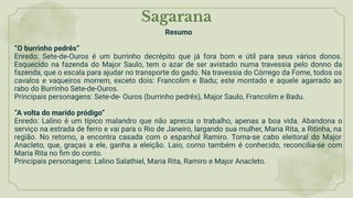 Sagarana
Resumo
“O burrinho pedrês”
Enredo: Sete-de-Ouros é um burrinho decrépito que já fora bom e útil para seus vários donos.
Esquecido na fazenda do Major Saulo, tem o azar de ser avistado numa travessia pelo donno da
fazenda, que o escala para ajudar no transporte do gado. Na travessia do Córrego da Fome, todos os
cavalos e vaqueiros morrem, exceto dois: Francolim e Badu; este montado e aquele agarrado ao
rabo do Burrinho Sete-de-Ouros.
Principais personagens: Sete-de- Ouros (burrinho pedrês), Major Saulo, Francolim e Badu.
“A volta do marido pródigo”
Enredo: Lalino é um típico malandro que não aprecia o trabalho, apenas a boa vida. Abandona o
serviço na estrada de ferro e vai para o Rio de Janeiro, largando sua mulher, Maria Rita, a Ritinha, na
região. No retorno, a encontra casada com o espanhol Ramiro. Torna-se cabo eleitoral do Major
Anacleto, que, graças a ele, ganha a eleição. Laio, como também é conhecido, reconcilia-se com
Maria Rita no ﬁm do conto.
Principais personagens: Lalino Salathiel, Maria Rita, Ramiro e Major Anacleto.
 