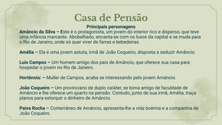 Casa de Pensão
Principais personagens
Amâncio da Silva – Este é o protagonista, um jovem do interior rico e disperso, que teve
uma infância marcante. Abobalhado, encanta-se com os luxos da capital e se muda para
o Rio de Janeiro, onde só quer viver de farras e bebedeiras.
Amélia – Ela é uma jovem astuta, irmã de João Coqueiro, disposta a seduzir Amâncio.
Luís Campos – Um homem amigo dos pais de Amâncio, que oferece sua casa para
hospedar o jovem no Rio de Janeiro.
Hortênsia: – Muller de Campos, acaba se interessando pelo jovem Amâncio.
João Coqueiro – Um provinciano de duplo caráter, se torna amigo de faculdade de
Amâncio e lhe oferece um quarto na pensão. Contudo, junto de sua irmã, Amélia, traça
planos para extorquir o dinheiro de Amâncio.
Paiva Rocha – Conterrâneo de Amâncio, apresenta-lhe a vida boêmia e a companhia de
João Coqueiro.
 