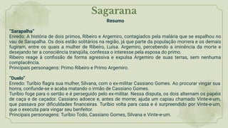 Sagarana
Resumo
“Sarapalha”
Enredo: A história de dois primos, Ribeiro e Argemiro, contagiados pela malária que se espalhou no
vau de Sarapalha. Os dois estão solitários na região, já que parte da população morrera e os demais
fugiram, entre os quais a mulher de Ribeiro, Luísa. Argemiro, percebendo a iminência da morte e
desejando ter a consciência tranqüila, confessa o interesse pela esposa do primo.
Ribeiro reage à conﬁssão de forma agressiva e expulsa Argemiro de suas terras, sem nenhuma
complacência.
Principais personagens: Primo Ribeiro e Primo Argemiro.
“Duelo”
Enredo: Turíbio ﬂagra sua mulher, Silvana, com o ex-militar Cassiano Gomes. Ao procurar vingar sua
honra, confunde-se e acaba matando o irmão de Cassiano Gomes.
Turíbio foge para o sertão e é perseguido pelo ex-militar. Nessa disputa, os dois alternam os papéis
de caça e de caçador. Cassiano adoece e, antes de morrer, ajuda um capiau chamado Vinte-e-um,
que passava por diﬁculdades ﬁnanceiras. Turíbio volta para casa e é surpreendido por Vinte-e-um,
que o executa para vingar seu benfeitor.
Principais personagens: Turíbio Todo, Cassiano Gomes, Silvana e Vinte-e-um.
 