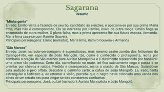 Sagarana
Resumo
“Minha gente”
Enredo: Emílio visita a fazenda de seu tio, candidato às eleições, e apaixona-se por sua prima Maria
Irma, mas não é correspondido. Ela se interessa por Ramiro, noivo de outra moça. Emílio ﬁnge-se
enamorado de outra mulher. O plano falha, mas a prima apresenta-lhe sua futura esposa, Armanda.
Maria Irma casa-se com Ramiro Gouveia.
Principais personagens: Emílio (narrador), Maria Irma, Ramiro Gouveia e Armanda.
“São Marcos”
Enredo: José, narrador-personagem, é supersticioso, mas mesmo assim zomba dos feiticeiros do
Calango-Frito, em especial de João Mangolô. Izé, como é conhecido o protagonista, recita por
zombaria a oração de São Marcos para Aurísio Manquitola e é duramente repreendido por banalizar
uma prece tão poderosa. Certo dia, caminhando no mato, Izé ﬁca subitamente cego e passa a se
orientar por cheiros e ruídos. Perdido e desesperado, recita a oração de São Marcos. Guiando-se
pela audição e pelo olfato, descobre o caminho certo: a cafua de João Mangolô. Lá, irado, tenta
estrangular o feiticeiro e, ao retomar a visão, percebe que o negro havia colocado uma venda nos
olhos de um retrato seu para vingar-se das constantes zombarias.
Principais personagens: José, ou Izé (narrador), Aurísio Manquitola e João Mangolô.
 