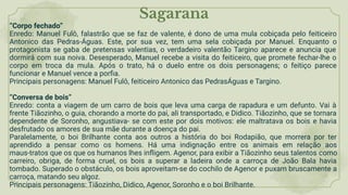 Sagarana
“Corpo fechado”
Enredo: Manuel Fulô, falastrão que se faz de valente, é dono de uma mula cobiçada pelo feiticeiro
Antonico das Pedras-Águas. Este, por sua vez, tem uma sela cobiçada por Manuel. Enquanto o
protagonista se gaba de pretensas valentias, o verdadeiro valentão Targino aparece e anuncia que
dormirá com sua noiva. Desesperado, Manuel recebe a visita do feiticeiro, que promete fechar-lhe o
corpo em troca da mula. Após o trato, há o duelo entre os dois personagens; o feitiço parece
funcionar e Manuel vence a porﬁa.
Principais personagens: Manuel Fulô, feiticeiro Antonico das PedrasÁguas e Targino.
“Conversa de bois”
Enredo: conta a viagem de um carro de bois que leva uma carga de rapadura e um defunto. Vai à
frente Tiãozinho, o guia, chorando a morte do pai, ali transportado, e Didico. Tiãozinho, que se tornara
dependente de Soronho, angustiava- se com este por dois motivos: ele maltratava os bois e havia
desfrutado os amores de sua mãe durante a doença do pai.
Paralelamente, o boi Brilhante conta aos outros a história do boi Rodapião, que morrera por ter
aprendido a pensar como os homens. Há uma indignação entre os animais em relação aos
maus-tratos que os que os humanos lhes inﬂigem. Agenor, para exibir a Tiãozinho seus talentos como
carreiro, obriga, de forma cruel, os bois a superar a ladeira onde a carroça de João Bala havia
tombado. Superado o obstáculo, os bois aproveitam-se do cochilo de Agenor e puxam bruscamente a
carroça, matando seu algoz.
Principais personagens: Tiãozinho, Didico, Agenor, Soronho e o boi Brilhante.
 