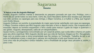 Sagarana
Resumo
“A hora e a vez de Augusto Matraga”
Enredo: Augusto Estêves manda e desmanda no pequeno povoado em que vive. Pródigo, com a
morte do pai perde todos os seus bens. Certo dia, Quim Recadeiro dá-lhe dois recados que alterarão
sua vida: perdera os capangas para seu inimigo, o Major Consilva, e a mulher e a ﬁlha, que fugiram
com Ovídio Moura.
Augusto Estêves vai sozinho à propriedade do major para tomar satisfação com seus ex-capangas.
O Major Consilva ordena que Nhô Augusto seja marcado a ferro e depois morto. Ele é espancado à
exaustão; depois os homens esquentam o ferro usado para marcar o gado do major e queimam o
seu glúteo. Augusto, desesperado, salta de um despenhadeiro.
Quase morto, o protagonista é encontrado por um casal de pretos, que cuida dele e chama um padre
para seu alívio espiritual. Nhô Augusto decide que sua vida de facínora chegara ao ﬁm. Recuperado,
foge com os pretos para a única propriedade que lhe restara, no Tombador. Trabalha de sol a sol
para os habitantes e para o casal que o salvara, em retribuição a tudo que ﬁzeram por ele.
Leva uma vida de privações e árduo trabalho, com a ﬁnalidade de purgar seus pecados e, assim, ir
para o céu.
 
