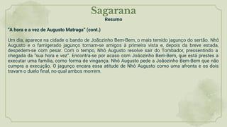 Sagarana
Resumo
“A hora e a vez de Augusto Matraga” (cont.)
Um dia, aparece na cidade o bando de Joãozinho Bem-Bem, o mais temido jagunço do sertão. Nhô
Augusto e o famigerado jagunço tornam-se amigos à primeira vista e, depois da breve estada,
despedem-se com pesar. Com o tempo, Nhô Augusto resolve sair do Tombador, pressentindo a
chegada da “sua hora e vez”. Encontra-se por acaso com Joãozinho Bem-Bem, que está prestes a
executar uma família, como forma de vingança. Nhô Augusto pede a Joãozinho Bem-Bem que não
cumpra a execução. O jagunço encara essa atitude de Nhô Augusto como uma afronta e os dois
travam o duelo ﬁnal, no qual ambos morrem.
 