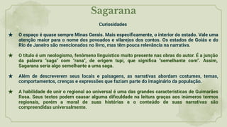 Sagarana
Curiosidades
★ O espaço é quase sempre Minas Gerais. Mais especiﬁcamente, o interior do estado. Vale uma
atenção maior para o nome dos povoados e vilarejos dos contos. Os estados de Goiás e do
Rio de Janeiro são mencionados no livro, mas têm pouca relevância na narrativa.
★ O título é um neologismo, fenômeno linguístico muito presente nas obras do autor. É a junção
da palavra "saga" com "rana", de origem tupi, que signiﬁca "semelhante com". Assim,
Sagarana seria algo semelhante a uma saga.
★ Além de descreverem seus locais e paisagens, as narrativas abordam costumes, temas,
comportamentos, crenças e expressões que faziam parte do imaginário da população.
★ A habilidade de unir o regional ao universal é uma das grandes características de Guimarães
Rosa. Seus textos podem causar alguma diﬁculdade na leitura graças aos inúmeros termos
regionais, porém a moral de suas histórias e o conteúdo de suas narrativas são
compreendidas universalmente.
 