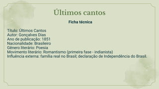Últimos cantos
Ficha técnica
Título: Últimos Cantos
Autor: Gonçalves Dias
Ano de publicação: 1851
Nacionalidade: Brasileiro
Gênero literário: Poesia
Movimento literário: Romantismo (primeira fase - indianista)
Inﬂuência externa: família real no Brasil; declaração de Independência do Brasil.
 