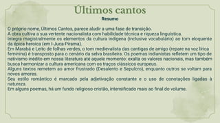 Últimos cantos
Resumo
O próprio nome, Últimos Cantos, parece aludir a uma fase de transição.
A obra cultiva a sua vertente nacionalista com habilidade técnica e riqueza linguística.
Integra magistralmente os elementos da cultura indígena (inclusive vocabulário) ao tom eloquente
da épica heroica (em I-Juca-Pirama).
Em Marabá e Leito de folhas verdes, o tom medievalista das cantigas de amigo (repare na voz lírica
feminina) é transposto para o cenário da selva brasileira. Os poemas indianistas reﬂetem um tipo de
nativismo inédito em nossa literatura até aquele momento: exalta os valores nacionais, mas também
busca harmonizar a cultura americana com os traços clássicos europeus.
Alguns textos remetem ao amor frustrado (Desalento e Sepulcro), enquanto outros se voltam para
novos amores.
Seu estilo romântico é marcado pela adjetivação constante e o uso de conotações ligadas à
natureza.
Em alguns poemas, há um fundo religioso cristão, intensiﬁcado mais ao ﬁnal do volume.
 