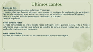 Últimos cantos
Divisão do livro
- poesias americanas: poemas indianistas (7 poemas)
- poesias diversas: Poemas diversos, mas sempre no contexto de idealização do romantismo.
Temas relacionados ao amor, vida, morte, sofrimento, temas bíblicos, pessimismo (45 poemas)
- hinos: nostalgia à infância, homenagens, saudosismo (4 poemas)
Total de 56 poemas
Como o índio é visto?
A visão romantizada do índio, retrata nosso selvagem como guerreiro nobre, forte e heroico
valorizando seus costumes e sua cultura, ao contrário do homem branco, muitas vezes visto como
explorador, malicioso e sem escrúpulos.
Como o negro é visto?
O poeta, em diversos poemas, faz um retrato humano e positivo dos negros
 
