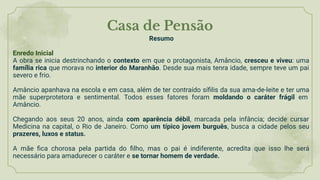 Casa de Pensão
Resumo
Enredo Inicial
A obra se inicia destrinchando o contexto em que o protagonista, Amâncio, cresceu e viveu: uma
família rica que morava no interior do Maranhão. Desde sua mais tenra idade, sempre teve um pai
severo e frio.
Amâncio apanhava na escola e em casa, além de ter contraído síﬁlis da sua ama-de-leite e ter uma
mãe superprotetora e sentimental. Todos esses fatores foram moldando o caráter frágil em
Amâncio.
Chegando aos seus 20 anos, ainda com aparência débil, marcada pela infância; decide cursar
Medicina na capital, o Rio de Janeiro. Como um típico jovem burguês, busca a cidade pelos seu
prazeres, luxos e status.
A mãe ﬁca chorosa pela partida do ﬁlho, mas o pai é indiferente, acredita que isso lhe será
necessário para amadurecer o caráter e se tornar homem de verdade.
 