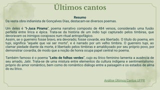 Resumo
Da vasta obra indianista de Gonçalves Dias, destacam-se diversos poemas.
Um deles é “I-Juca Pirama”, poema narrativo composto de 484 versos, considerado uma fusão
perfeita entre lírica e épica. Trata-se da história de um índio tupi capturado pelos timbiras, que
devoravam os inimigos corajosos num ritual antropofágico.
Assim, se o guerreiro fosse bravo, era devorado; fosse covarde, era libertado. O título do poema, em
tupi, signiﬁca “aquele que vai ser morto”, e é narrado por um velho timbira. O guerreiro tupi, ao
clamar piedade diante da morte, é libertado pelos timbiras e amaldiçoado por seu próprio povo, por
demonstrar covardia, de modo que a noção de honra ocupa papel central no poema.
Também famoso é o poema “Leito de folhas verdes”, cujo eu lírico feminino lamenta a ausência de
seu amado, Jatir. Trata-se de uma mistura entre elementos da cultura indígena e sentimentalismo
próprio do amor romântico, bem como do romântico diálogo entre a paisagem e os estados de alma
do eu lírico.
Últimos cantos
Análise Últimos Cantos UFPR
 