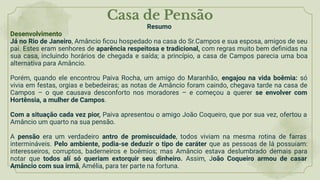 Casa de Pensão
Resumo
Desenvolvimento
Já no Rio de Janeiro, Amâncio ﬁcou hospedado na casa do Sr.Campos e sua esposa, amigos de seu
pai. Estes eram senhores de aparência respeitosa e tradicional, com regras muito bem deﬁnidas na
sua casa, incluindo horários de chegada e saída; a princípio, a casa de Campos parecia uma boa
alternativa para Amâncio.
Porém, quando ele encontrou Paiva Rocha, um amigo do Maranhão, engajou na vida boêmia: só
vivia em festas, orgias e bebedeiras; as notas de Amâncio foram caindo, chegava tarde na casa de
Campos – o que causava desconforto nos moradores – e começou a querer se envolver com
Hortênsia, a mulher de Campos.
Com a situação cada vez pior, Paiva apresentou o amigo João Coqueiro, que por sua vez, ofertou a
Amâncio um quarto na sua pensão.
A pensão era um verdadeiro antro de promiscuidade, todos viviam na mesma rotina de farras
intermináveis. Pelo ambiente, podia-se deduzir o tipo de caráter que as pessoas de lá possuíam:
interesseiros, corruptos, baderneiros e boêmios; mas Amâncio estava deslumbrado demais para
notar que todos alí só queriam extorquir seu dinheiro. Assim, João Coqueiro armou de casar
Amâncio com sua irmã, Amélia, para ter parte na fortuna.
 