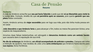 Casa de Pensão
Resumo
Desfecho
A mãe de Amâncio avisa-lhe que seu pai havia falecido e pede que ele vá ao Maranhão para visitá-la
e cuidar dela. Contudo, Amélia diz que só permitiria após se casarem, pois queria garantir que seu
plano fosse concluído.
Assim, Amâncio armou de viajar escondido para ver logo sua mãe, pois não tinha muita pressa em
se casar.
João descobriu o que Amâncio faria e, para alcançar o ﬁm, todos os meios lhe pareciam lícitos; uma
espécie de maquiavelismo.
Arrumou duas falsas testemunhas, um advogado e denunciou Amâncio como um sedutor barato
que causaria dano à reputação de sua irmã.
No dia do embarque de Amâncio, um oﬁcial acompanhado de policiais o prendeu. Campos até tinha
a intenção de ajudá-lo, mas recebeu de João uma carta embaraçosa que Amâncio havia escrito para
sua esposa, Dona Hortênsia.
 