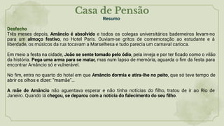 Casa de Pensão
Resumo
Desfecho
Três meses depois, Amâncio é absolvido e todos os colegas universitários baderneiros levam-no
para um almoço festivo, no Hotel Paris. Ouviam-se gritos de comemoração ao estudante e à
liberdade, os músicos da rua tocavam a Marselhesa e tudo parecia um carnaval carioca.
Em meio a festa na cidade, João se sente tomado pelo ódio, pela inveja e por ter ﬁcado como o vilão
da história. Pega uma arma para se matar, mas num lapso de memória, aguarda o ﬁm da festa para
encontrar Amâncio só e vulnerável.
No ﬁm, entra no quarto do hotel em que Amâncio dormia e atira-lhe no peito, que só teve tempo de
abrir os olhos e dizer: “mamãe”…
A mãe de Amâncio não aguentava esperar e não tinha notícias do ﬁlho, tratou de ir ao Rio de
Janeiro. Quando lá chegou, se deparou com a notícia do falecimento do seu ﬁlho.
 