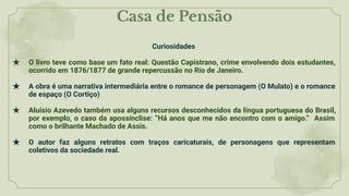 Casa de Pensão
Curiosidades
★ O livro teve como base um fato real: Questão Capistrano, crime envolvendo dois estudantes,
ocorrido em 1876/1877 de grande repercussão no Rio de Janeiro.
★ A obra é uma narrativa intermediária entre o romance de personagem (O Mulato) e o romance
de espaço (O Cortiço)
★ Aluísio Azevedo também usa alguns recursos desconhecidos da língua portuguesa do Brasil,
por exemplo, o caso da apossínclise: “Há anos que me não encontro com o amigo.” Assim
como o brilhante Machado de Assis.
★ O autor faz alguns retratos com traços caricaturais, de personagens que representam
coletivos da sociedade real.
 