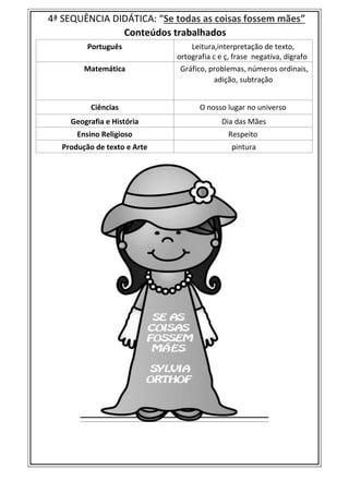 4ª SEQUÊNCIA DIDÁTICA: “Se todas as coisas fossem mães”
Conteúdos trabalhados
Português Leitura,interpretação de texto,
ortografia c e ç, frase negativa, dígrafo
Matemática Gráfico, problemas, números ordinais,
adição, subtração
Ciências O nosso lugar no universo
Geografia e História Dia das Mães
Ensino Religioso Respeito
Produção de texto e Arte pintura
 