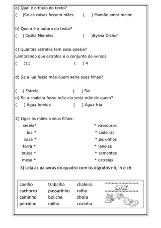 a) Qual é o título do texto?
( )Se as coisas fossem mães ( ) Mamãe amor maior
b) Quem é a autora do texto?
( ) Cicília Meireles ( )Sylvia Orthof
c) Quantas estrofes tem essa poesia?
Lembrando que estrofes é o conjunto de versos.
( )11 ( ) 4
d) Se a lua fosse mãe quem seria suas filhas?
( ) Estrela ( ) Sol
e) Se a chaleira fosse mãe ela seria mãe de quem?
( ) Água fervida ( ) Água fria
2) Ligar as mães a seus filhos:
sereia* * vassouras
lua * * cadeiras
casa * * peixinhos
terra * * janelas
bruxa * * sementes
mesa * * estrelas
3) Leia as palavras do quadro com os dígrafos nh, lh e ch:
coelho trabalha chaleira
cachorro passarinho ralha
caminho boliche chora
peixinho milho cozinha
 