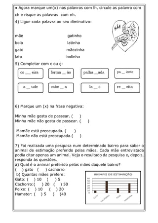 ● Agora marque um(x) nas palavras com lh, circule as palavra com
ch e risque as palavras com nh.
4) Ligue cada palavra ao seu diminutivo:
mãe gatinho
bola latinha
gato mãezinha
lata bolinha
5) Completar com c ou ç:
6) Marque um (x) na frase negativa:
Minha mãe gosta de passear. ( )
Minha mãe não gosta de passear. ( )
Mamãe está preocupada. ( )
Mamãe não está preocupada.( )
7) Foi realizada uma pesquisa num determinado bairro para saber o
animal de estimação preferido pelas mães. Cada mãe entrevistada
podia citar apenas um animal. Veja o resultado da pesquisa e, depois,
responda às questões.
a) Qual é o animal preferido pelas mães daquele bairro?
( ) gato ( ) cachorro
b) Quantas mães prefere:
Gato: ( ) 10 ( ) 5
Cachorro:( ) 20 ( ) 50
Peixe: ( ) 10 ( ) 20
Hamster: ( ) 5 ( )40
 