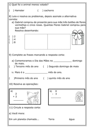 a)
2
+ 2
________
b) 6
- 3
________
c) Qual foi o animal menos votado?
( ) Hamster ( ) cachorro
8) Leia e resolva os problemas, depois assinale a alternativa
correta:
a) Gabriel comprou de presente para sua mãe três botões de flores
vermelhas e cinco rosas. Quantas Flores Gabriel comprou para
sua mãe?
Resolva desenhando:
( ) 2
( ) 4
( ) 8
9) Complete as frases marcando a resposta certa:
a) Comemoramos o Dia das Mães no _____________ domingo
de maio.
( ) Terceiro mês do ano ( ) Segundo domingo de maio
b) Maio é o ________________ mês do ano.
( )Primeiro mês do ano ( ) quinto mês do ano
10) Resolva as operações:
11) Circule a resposta certa:
a) Você mora:
Em um planeta chamado... Terra água
 