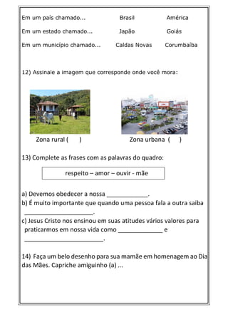 Em um país chamado... Brasil América
Em um estado chamado... Japão Goiás
Em um município chamado... Caldas Novas Corumbaíba
12) Assinale a imagem que corresponde onde você mora:
Zona rural ( ) Zona urbana ( )
13) Complete as frases com as palavras do quadro:
a) Devemos obedecer a nossa ____________.
b) É muito importante que quando uma pessoa fala a outra saiba
____________________.
c) Jesus Cristo nos ensinou em suas atitudes vários valores para
praticarmos em nossa vida como _____________ e
_______________________.
14) Faça um belo desenho para sua mamãe em homenagem ao Dia
das Mães. Capriche amiguinho (a) ...
respeito – amor – ouvir - mãe
 