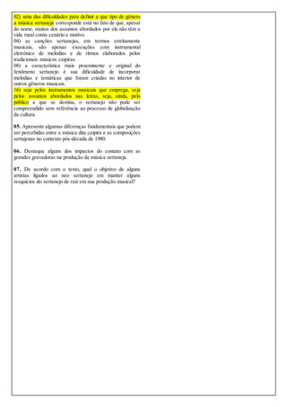02) uma das dificuldades para definir a que tipo de gênero
a música sertaneja corresponde está no fato de que, apesar
do nome, muitos dos assuntos abordados por ela não têm a
vida rural como cenário e motivo.
04) as canções sertanejas, em termos estritamente
musicais, são apenas execuções com instrumental
eletrônico de melodias e de ritmos elaborados pelos
tradicionais músicos caipiras.
08) a característica mais proeminente e original do
fenômeno sertanejo é sua dificuldade de incorporar
melodias e temáticas que foram criadas no interior de
outros gêneros musicais.
16) seja pelos instrumentos musicais que emprega, seja
pelos assuntos abordados nas letras, seja, ainda, pelo
público a que se destina, o sertanejo não pode ser
compreendido sem referência ao processo de globalização
da cultura.
05. Apresente algumas diferenças fundamentais que podem
ser percebidas entre a música dita caipira e as composições
sertajenas no contexto pós-década de 1980.
06. Destaque alguns dos impactos do contato com as
grandes gravadoras na produção da música sertaneja.
07. De acordo com o texto, qual o objetivo de alguns
artistas ligados ao neo sertanejo em manter alguns
resquícios do sertanejo de raiz em sua produção musical?
 