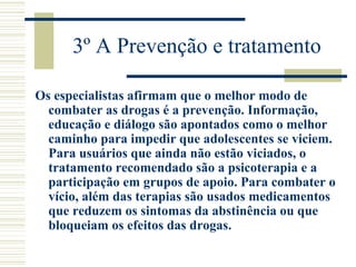 3º A Prevenção e tratamento 
Os especialistas afirmam que o melhor modo de 
combater as drogas é a prevenção. Informação, 
educação e diálogo são apontados como o melhor 
caminho para impedir que adolescentes se viciem. 
Para usuários que ainda não estão viciados, o 
tratamento recomendado são a psicoterapia e a 
participação em grupos de apoio. Para combater o 
vício, além das terapias são usados medicamentos 
que reduzem os sintomas da abstinência ou que 
bloqueiam os efeitos das drogas. 
 