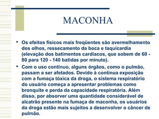 MACONHA 
 Os efeitos físicos mais freqüentes são avermelhamento 
dos olhos, ressecamento da boca e taquicardia 
(elevação dos batimentos cardíacos, que sobem de 60 - 
80 para 120 - 140 batidas por minuto). 
 Com o uso contínuo, alguns órgãos, como o pulmão, 
passam a ser afetados. Devido à contínua exposição 
com a fumaça tóxica da droga, o sistema respiratório 
do usuário começa a apresentar problemas como 
bronquite e perda da capacidade respiratória. Além 
disso, por absorver uma quantidade considerável de 
alcatrão presente na fumaça de maconha, os usuários 
da droga estão mais sujeitos a desenvolver o câncer de 
pulmão. 
 