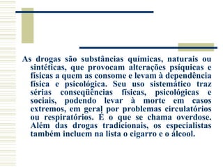 As drogas são substâncias químicas, naturais ou 
sintéticas, que provocam alterações psíquicas e 
físicas a quem as consome e levam à dependência 
física e psicológica. Seu uso sistemático traz 
sérias conseqüências físicas, psicológicas e 
sociais, podendo levar à morte em casos 
extremos, em geral por problemas circulatórios 
ou respiratórios. É o que se chama overdose. 
Além das drogas tradicionais, os especialistas 
também incluem na lista o cigarro e o álcool. 
 