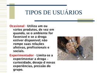 TIPOS DE USUÁRIOS 
Ocasional - Utiliza um ou 
vários produtos, de vez em 
quando, se o ambiente for 
favorável e se a droga 
estiver disponível; não 
rompe suas relações 
afetivas, profissionais e 
sociais. 
Experimentador - Limita-se a 
experimentar a droga – 
curiosidade, desejo d novas 
experiências, pressão do 
grupo. 
 