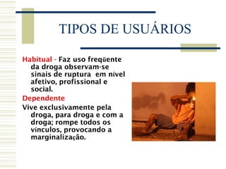 TIPOS DE USUÁRIOS 
Habitual - Faz uso freqüente 
da droga observam-se 
sinais de ruptura em nível 
afetivo, profissional e 
social. 
Dependente 
Vive exclusivamente pela 
droga, para droga e com a 
droga; rompe todos os 
vínculos, provocando a 
marginalização. 
 