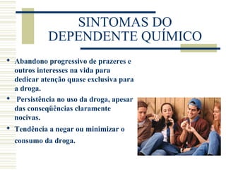 SINTOMAS DO 
DEPENDENTE QUÍMICO 
 Abandono progressivo de prazeres e 
outros interesses na vida para 
dedicar atenção quase exclusiva para 
a droga. 
 Persistência no uso da droga, apesar 
das conseqüências claramente 
nocivas. 
 Tendência a negar ou minimizar o 
consumo da droga. 
 
