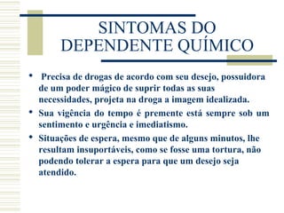 SINTOMAS DO 
DEPENDENTE QUÍMICO 
 Precisa de drogas de acordo com seu desejo, possuidora 
de um poder mágico de suprir todas as suas 
necessidades, projeta na droga a imagem idealizada. 
 Sua vigência do tempo é premente está sempre sob um 
sentimento e urgência e imediatismo. 
 Situações de espera, mesmo que de alguns minutos, lhe 
resultam insuportáveis, como se fosse uma tortura, não 
podendo tolerar a espera para que um desejo seja 
atendido. 
 