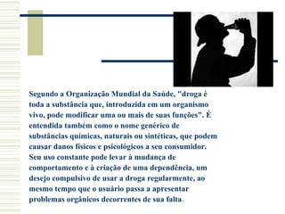 Segundo a Organização Mundial da Saúde, "droga é 
toda a substância que, introduzida em um organismo 
vivo, pode modificar uma ou mais de suas funções". É 
entendida também como o nome genérico de 
substâncias químicas, naturais ou sintéticas, que podem 
causar danos físicos e psicológicos a seu consumidor. 
Seu uso constante pode levar à mudança de 
comportamento e à criação de uma dependência, um 
desejo compulsivo de usar a droga regularmente, ao 
mesmo tempo que o usuário passa a apresentar 
problemas orgânicos decorrentes de sua falta. 
 