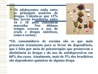  Os adolescentes estão entre 
os principais usuários de 
drogas. Calcula-se que 13% 
dos jovens brasileiros entre 
16 e 18 anos consomem 
maconha. Nos últimos 
tempos cresceu o uso de 
crack e drogas sintéticas, 
como o ecstasy. 
Os consumidores de cocaína são os que mais 
procuram tratamento para se livrar da dependência, 
que é feito por meio de psicoterapias que promovem a 
abstinência às drogas e do uso de antidepressivos em 
60% dos casos. Atualmente, mais de 5% dos brasileiros 
são dependentes químicos de alguma droga. 
 